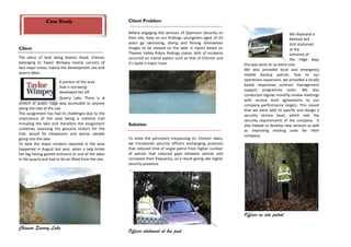 Case Study                              Client Problem

                                                        Before engaging the services of Optimum Security on                                    We deployed a
                                                        their site, base on our findings, youngsters aged 14-25                                Marked 4x4
                                                        years go swimming, diving and filming themselves                                       SUV stationed
Client                                                  images to be viewed on the web. A report based on                                      at the
                                                        Thames Valley Police findings states, 66% of incidents                                 entrance of
The piece of land along Station Road, Chinnor           occurred on inland waters such as that of Chinnor and                                  the ridge way,
belonging to Taylor Wimpey mainly consists of           it’s quite a major issue.                                   this was done at no extra cost.
two major areas, mainly the development site and                                                                    We also provided local and emergency
quarry lakes.                                                                                                       mobile backup patrols. Due to our
                                                                                                                    operations expansion, we provided a locally
                         A portion of the area
                                                                                                                    based responsive contract management
                         that is not being
                                                                                                                    support programme team. We also
                         developed lies off
                                                                                                                    conducted regular monthly review meetings
                         Quarry Lake. There is a
                                                                                                                    with service level agreements to our
stretch of public ridge way accessible to anyone                                                                    company performance targets. This meant
along the side of the site.                                                                                         that we were able to specify and design a
This assignment has had its challenges due to the                                                                   security service level, which met the
importance of the area being a national trail                                                                       security requirements of the company. It
including the lake and therefore the assignment         Solution                                                    also helped us develop new services as well
combines assessing the genuine visitors for the                                                                     as improving existing ones for their
trail, would be trespassers and worse, people                                                                       company.
going into the lake.                                    To solve the persistent trespassing on Chinnor lakes,
To date the major incident reported in the area         we introduced security officers exchanging positions
happened in August last year, when a lady broke         that reduced time of single patrol from higher number
her leg having gained entrance to one of the lakes      of patrols that reduced gaps between patrols and
in the quarry and had to be air lifted from the site.   increased their frequency, as a result giving site higher
                                                        security presence.




                                                                                                                    Officer on site patrol

Chinnor Quarry Lake
                                                        Officer stationed at his post
 