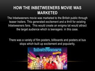 HOW THE INBETWEENERS MOVIE WAS
MARKETED
The Inbetweeners movie was marketed to the British public through
teaser trailers. This generated excitement and a thrill for existing
Inbetweeners fans. This would create an enigma tat would attract
the target audience which is teenagers in this case.
There was a variety of film posters, billboards and posters at bus
stops which built up excitement and popularity.
 