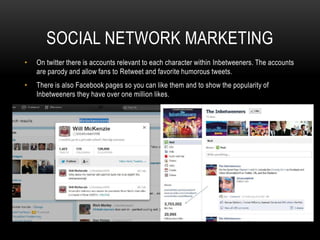 SOCIAL NETWORK MARKETING
• On twitter there is accounts relevant to each character within Inbetweeners. The accounts
are parody and allow fans to Retweet and favorite humorous tweets.
• There is also Facebook pages so you can like them and to show the popularity of
Inbetweeners they have over one million likes.
 