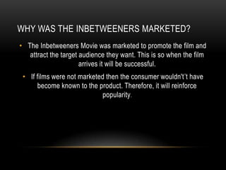 WHY WAS THE INBETWEENERS MARKETED?
• The Inbetweeners Movie was marketed to promote the film and
attract the target audience they want. This is so when the film
arrives it will be successful.
• If films were not marketed then the consumer wouldn't’t have
become known to the product. Therefore, it will reinforce
popularity.
 