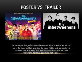 POSTER VS. TRAILER
On the left is an image of what the Inbetweeners poster looks like. As you can
see by the image next to it which is in the trailer, that the fonts are exactly the
same font style. This allows us to establish that they are from the same
companyand the film as been made from a series.
 