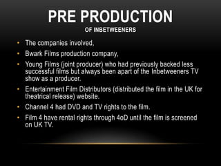 PRE PRODUCTION
OF INBETWEENERS
• The companies involved,
• Bwark Films production company,
• Young Films (joint producer) who had previously backed less
successful films but always been apart of the Inbetweeners TV
show as a producer.
• Entertainment Film Distributors (distributed the film in the UK for
theatrical release) website.
• Channel 4 had DVD and TV rights to the film.
• Film 4 have rental rights through 4oD until the film is screened
on UK TV.
 