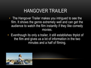 HANGOVER TRAILER
• The Hangover Trailer makes you intrigued to see the
film. It shows the genre extremely well and can get the
audience to watch the film instantly if they like comedy
movies.
• Eventhough its only a trailer, it still establishes thplot of
the film and gives us a lot of information in the two
minutes and a half of filming.
 