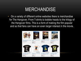 MERCHANDISE
• On a variety of different online websites there is merchandise
for The Hangover. From T-shirts to bobble heads to the trilogy of
the Hangover films. This is a form of making the film popular
and so that fans can have an even larger interest in the movie.
 