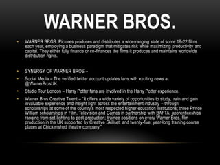 WARNER BROS.
• WARNER BROS. Pictures produces and distributes a wide-ranging slate of some 18-22 films
each year, employing a business paradigm that mitigates risk while maximizing productivity and
capital. They either fully finance or co-finances the films it produces and maintains worldwide
distribution rights.
• SYNERGY OF WARNER BROS –
• Social Media – The verified twitter account updates fans with exciting news at
@WarnerBrosUK.
• Studio Tour London – Harry Potter fans are involved in the Harry Potter experience.
• Warner Bros Creative Talent – “It offers a wide variety of opportunities to study, train and gain
invaluable experience and insight right across the entertainment industry – through
scholarships at some of the country’s most respected higher education institutions; three Prince
William scholarships in Film, Television and Games in partnership with BAFTA; apprenticeships
ranging from set-lighting to post-production; trainee positions on every Warner Bros. film
production in the UK supported by Creative Skillset; and twenty-five, year-long training course
places at Chickenshed theatre company.”
 
