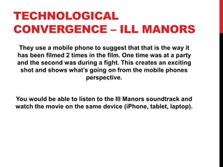 TECHNOLOGICAL
CONVERGENCE – ILL MANORS
They use a mobile phone to suggest that that is the way it
has been filmed 2 times in the film. One time was at a party
and the second was during a fight. This creates an exciting
shot and shows what’s going on from the mobile phones
perspective.
You would be able to listen to the Ill Manors soundtrack and
watch the movie on the same device (iPhone, tablet, laptop).
 