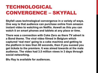 TECHNOLOGICAL
CONVERGENCE – SKYFALL
Skyfall uses technological convergence in a variety of ways.
One way is that audience can purchase online from amazon
instant video to watching on Netflix. Aswell as this you can
watch it on smart phones and tablets at any place or time.
There was a connection with Coke Zero as there TV advert is
a Bond theme. The viral video filmed in Belgium which
captured ‘real men’ going to a coke machine and getting to
the platform in less than 60 seconds, then if you suceed you
get tickets to the premiere. It was aimed towards at the male
audience. The video had 3.5 million views in 3 days through
social networking.
Blu Ray is available for audiences.
 