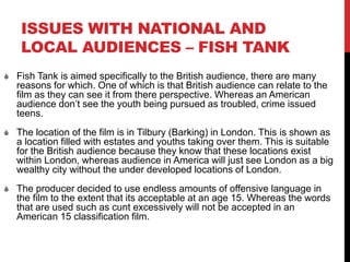ISSUES WITH NATIONAL AND
LOCAL AUDIENCES – FISH TANK
 Fish Tank is aimed specifically to the British audience, there are many
reasons for which. One of which is that British audience can relate to the
film as they can see it from there perspective. Whereas an American
audience don’t see the youth being pursued as troubled, crime issued
teens.
 The location of the film is in Tilbury (Barking) in London. This is shown as
a location filled with estates and youths taking over them. This is suitable
for the British audience because they know that these locations exist
within London, whereas audience in America will just see London as a big
wealthy city without the under developed locations of London.
 The producer decided to use endless amounts of offensive language in
the film to the extent that its acceptable at an age 15. Whereas the words
that are used such as cunt excessively will not be accepted in an
American 15 classification film.
 