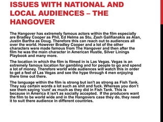 ISSUES WITH NATIONAL AND
LOCAL AUDIENCES – THE
HANGOVER
The Hangover has extremely famous actors within the film especially
are Bradley Cooper as Phil, Ed Helms as Stu, Zaxh Galifianakis as Alan,
Justin Bartha as Doug. Therefore this can reach out to audiences all
over the world. However Bradley Cooper and a lot of the other
characters were made famous from The Hangover and then after the
film he was the main character in American Hustle, Silver Linings
Playbook and many more.
The location in which the film is filmed in is Las Vegas. Vegas is an
extremely famous location for gambling and for people to go and spend
a lot of money. Therefore world wide audiences will watch this in order
to get a feel of Las Vegas and see the hype through 4 men enjoying
there time out there.
The language within the film is strong but isn't as strong as Fish Tank.
They say certain words a lot such as shit and fuck. Whereas you don’t
see them saying ‘cunt’ as much as they did in Fish Tank. This is
because in America it isn't as socially accepted. If the producers want
the film to be world wide and in the Hangovers case they do, they need
it to suit there audience in different countries.
 
