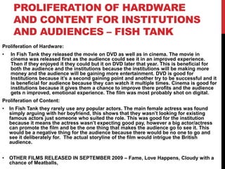 PROLIFERATION OF HARDWARE
AND CONTENT FOR INSTITUTIONS
AND AUDIENCES – FISH TANK
Proliferation of Hardware:
• In Fish Tank they released the movie on DVD as well as in cinema. The movie in
cinema was released first as the audience could see it in an improved experience.
Then if they enjoyed it they could but it on DVD later that year. This is beneficial for
both the audience and the institutions because the institutions will be making more
money and the audience will be gaining more entertainment. DVD is good for
Institutions because it’s a second gaining point and another try to be successful and it
is beneficial for audience because they can watch it multiple times. Cinema is good for
institutions because it gives them a chance to improve there profits and the audience
gets n improved, emotional experience. The film was most probably shot on digital.
Proliferation of Content:
• In Fish Tank they rarely use any popular actors. The main female actress was found
simply arguing with her boyfriend, this shows that they wasn’t looking for existing
famous actors just someone who suited the role. This was good for the institution
because it means the actress wasn’t expecting good pay, however a big actor/actress
can promote the film and be the one thing that makes the audience go to see it. This
would be a negative thing for the audience because there would be no one to go and
see it deliberately for. The actual storyline of the film would intrigue the British
audience.
• OTHER FILMS RELEASED IN SEPTEMBER 2009 – Fame, Love Happens, Cloudy with a
chance of Meatballs,
 