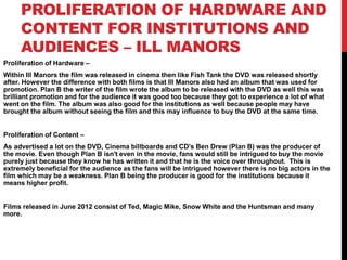 PROLIFERATION OF HARDWARE AND
CONTENT FOR INSTITUTIONS AND
AUDIENCES – ILL MANORS
Proliferation of Hardware –
Within Ill Manors the film was released in cinema then like Fish Tank the DVD was released shortly
after. However the difference with both films is that Ill Manors also had an album that was used for
promotion. Plan B the writer of the film wrote the album to be released with the DVD as well this was
brilliant promotion and for the audience it was good too because they got to experience a lot of what
went on the film. The album was also good for the institutions as well because people may have
brought the album without seeing the film and this may influence to buy the DVD at the same time.
Proliferation of Content –
As advertised a lot on the DVD, Cinema billboards and CD’s Ben Drew (Plan B) was the producer of
the movie. Even though Plan B isn't even in the movie, fans would still be intrigued to buy the movie
purely just because they know he has written it and that he is the voice over throughout. This is
extremely beneficial for the audience as the fans will be intrigued however there is no big actors in the
film which may be a weakness. Plan B being the producer is good for the institutions because it
means higher profit.
Films released in June 2012 consist of Ted, Magic Mike, Snow White and the Huntsman and many
more.
 