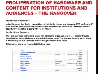 PROLIFERATION OF HARDWARE AND
CONTENT FOR INSTITUTIONS AND
AUDIENCES – THE HANGOVER
Proliferation of Hardware –
In the Hangover they firstly released the movie into the cinema and then onto DVD on October 8th
2013. Like the previous case studies this is the usual thing to do because it creates a second
opportunity to create a bigger profit for the movie.
Proliferation of Content –
The Hangover is an extremely popular film consisting of popular actors too. Bradley Cooper
especially got extremely famous from this film opportunity. The film was filmed in Vegas which
automatically attracts the older audience to go and watch the movie.
Other moves that were released at this time were
 