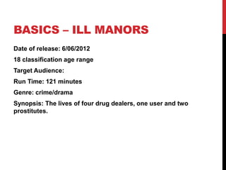 BASICS – ILL MANORS
Date of release: 6/06/2012
18 classification age range
Target Audience:
Run Time: 121 minutes
Genre: crime/drama
Synopsis: The lives of four drug dealers, one user and two
prostitutes.
 