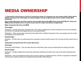 MEDIA OWNERSHIP
Media Ownership is the process in which an increasing number of companies can own media outlets. Being able to
debate and explore the advantages and disadvantages of large conglomerates and the smaller independent
companies.
Film London Microwave and Film Londons micro budget feature film-BBC Films produced Ill Manors. Sony and
MGM produced Skyfall and as everyone knows Sony is a large international conglomerate.
Major Companies like Sony and MGM
Advantages
Production - can take risks when making the film, don't need to collaborate to secure funding and can be more ambitious
with the film for example have bigger stars and more special effects.
Distribution - More money which means they have better links to different companies, they use synergy and cross media
convergence to promote the film.
Disadvantages
Exhibition - The film has to do well because the companies involved would've spent a lot of money and they need to earn it
back.
Independent Companies like Film London Microwave
Advantage
Production anD Exhibition - They can take risks due to that there is less money involved within the making of the film.
Disadvantages
Production - Smaller budget which means they will be less ambitious and often has to secure the extra funding and the
finance.
Distribution - Has to be targeted as there is less money to spend on marketing the film, The film is expected to make less
revenue (at box office) and also cant withstand losses with Box Office Returns.
 