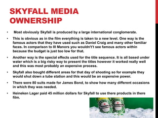 SKYFALL MEDIA
OWNERSHIP
• Most obviously Skyfall is produced by a large international conglomerate.
• This is obvious as in the film everything is taken to a new level. One way is the
famous actors that they have used such as Daniel Craig and many other familiar
faces. In comparison to Ill Manors you wouldn't’t see famous actors within
because the budget is just too low for that.
• Another way is the special effects used for the title sequence. It is all based under
water which is a big risky way to present the titles however it worked really well
and this was most probably an expensive process.
• Skyfall also bought different areas for that day of shooting so for example they
would shut down a tube station and this would be an expensive power.
• There were 80 suits made for James Bond, to show how many different occasions
in which they was needed.
• Heineken Lager paid 45 million dollars for Skyfall to use there products in there
film.
 