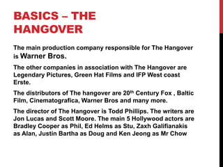 BASICS – THE
HANGOVER
The main production company responsible for The Hangover
is Warner Bros.
The other companies in association with The Hangover are
Legendary Pictures, Green Hat Films and IFP West coast
Erste.
The distributors of The hangover are 20th Century Fox , Baltic
Film, Cinematografica, Warner Bros and many more.
The director of The Hangover is Todd Phillips. The writers are
Jon Lucas and Scott Moore. The main 5 Hollywood actors are
Bradley Cooper as Phil, Ed Helms as Stu, Zaxh Galifianakis
as Alan, Justin Bartha as Doug and Ken Jeong as Mr Chow
 