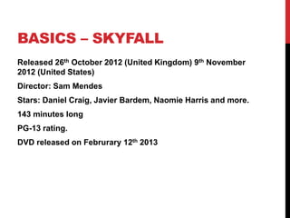 BASICS – SKYFALL
Released 26th October 2012 (United Kingdom) 9th November
2012 (United States)
Director: Sam Mendes
Stars: Daniel Craig, Javier Bardem, Naomie Harris and more.
143 minutes long
PG-13 rating.
DVD released on Februrary 12th 2013
 