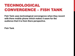 TECHNOLOGICAL
CONVERGENCE – FISH TANK
Fish Tank uses technological convergence when they record
with there mobile phone which makes it seem for the
audience that it is from there perspective.
Fish Tank
 