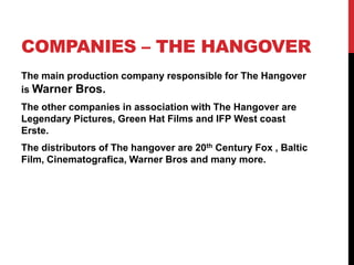 COMPANIES – THE HANGOVER
The main production company responsible for The Hangover
is Warner Bros.
The other companies in association with The Hangover are
Legendary Pictures, Green Hat Films and IFP West coast
Erste.
The distributors of The hangover are 20th Century Fox , Baltic
Film, Cinematografica, Warner Bros and many more.
 