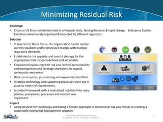 http://www.AxisTechConsulting.com
© Copyright 2013 Axis Technology Consulting, LLC
Minimizing Residual Risk
Challenge
• Chaos in US financial markets lead to a financial crisis, forcing dramatic & rapid change. Enterprise Control
Functions were loosely organized & impacted by different regulators.
2
Solution
• In reaction to these forces, the organization had to rapidly
identify solutions and/or processes to cope with multiple
regulatory demands.
• Established a risk appetite and control strategy for the
organization that is clearly defined and actionable
• Empowered ownership with risk and control accountability
and management and leverage champions to expand
community awareness
• Data consumption, provisioning and ownership identified
• Strategic technology and supporting processes were put in
place to meet the requirements.
• A control framework with a centralized hub that links rules,
policies, procedures, processes and controls was
implement.
Compliance
Risk
management
Line of
Business
Quality Control/
Quality
Assurance
Audit
Impact
• Going beyond the technology and taking a holistic approach to operational risk was critical to creating a
sustainable Strong Risk Management program
 