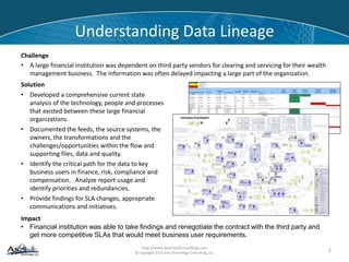 http://www.AxisTechConsulting.com
© Copyright 2013 Axis Technology Consulting, LLC
Understanding Data Lineage
Challenge
• A large financial institution was dependent on third party vendors for clearing and servicing for their wealth
management business. The information was often delayed impacting a large part of the organization.
3
Solution
• Developed a comprehensive current state
analysis of the technology, people and processes
that existed between these large financial
organizations.
• Documented the feeds, the source systems, the
owners, the transformations and the
challenges/opportunities within the flow and
supporting files, data and quality.
• Identify the critical path for the data to key
business users in finance, risk, compliance and
compensation. Analyze report usage and
identify priorities and redundancies.
• Provide findings for SLA changes, appropriate
communications and initiatives.
Impact
• Financial institution was able to take findings and renegotiate the contract with the third party and
get more competitive SLAs that would meet business user requirements.
 