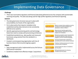 http://www.AxisTechConsulting.com
© Copyright 2013 Axis Technology Consulting, LLC
Implementing Data Governance
Challenge
• There was inconsistent regulatory and financial data being delivered across the company with questionable
sourcing and quality. This data was being used for high profile regulatory and financial reporting.
Solution
6
• The data governance structure was put in place with
accountability at all levels of the organization.
• Put in place policy that requires metadata to be
established and key data elements to be consistently
defined across systems.
• Identify approved provisioning points and technology
feeds that need to comply with provisioning architecture.
• Established standards (e.g., data quality) and measured
businesses using variance from the standard in a
dashboard.
• Created a central governing organization with line of
business liaisons that ensured ongoing support.
Impact
• Data management policy implemented across the fortune
500 financial institution.
• Guidelines enabled more effective merger / acquisitions.
Making consistent data available across the
business and providing guidelines and
standards on where to obtain it
Measuring and reporting against data
quality standards, performing root cause
analysis and remediation.
Maintaining standard system characteristics
and element definitions (data dictionary
mapped to common business language).
Ensuring impacted data is destroyed in
accordance with records retention schedule.
Communicating the status of compliance
with the policy.
Multi-generational plan for achieving
compliance with the policy.
Creating or utilizing structures and routines
to ensure policy compliance.
Policy Requirements
 