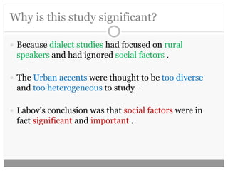 Why is this study significant? 
 Because dialect studies had focused on rural 
speakers and had ignored social factors . 
 The Urban accents were thought to be too diverse 
and too heterogeneous to study . 
 Labov’s conclusion was that social factors were in 
fact significant and important . 
 