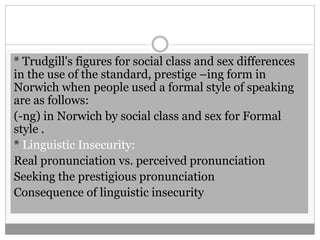 * Trudgill's figures for social class and sex differences 
in the use of the standard, prestige –ing form in 
Norwich when people used a formal style of speaking 
are as follows: 
(-ng) in Norwich by social class and sex for Formal 
style . 
* Linguistic Insecurity: 
Real pronunciation vs. perceived pronunciation 
Seeking the prestigious pronunciation 
Consequence of linguistic insecurity 
 