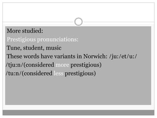 More studied: 
Prestigious pronunciations: 
Tune, student, music 
These words have variants in Norwich: ̸ ju: ̸ et ̸ u: ̸ 
̸ tju:n̸ (considered more prestigious) 
̸ tu:n̸ (considered less prestigious) 
 