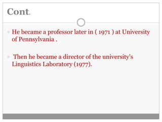 Cont. 
 He became a professor later in ( 1971 ) at University 
of Pennsylvania . 
 Then he became a director of the university's 
Linguistics Laboratory (1977). 
 