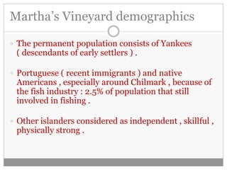 Martha’s Vineyard demographics 
 The permanent population consists of Yankees 
( descendants of early settlers ) . 
 Portuguese ( recent immigrants ) and native 
Americans , especially around Chilmark , because of 
the fish industry : 2.5% of population that still 
involved in fishing . 
 Other islanders considered as independent , skillful , 
physically strong . 
 