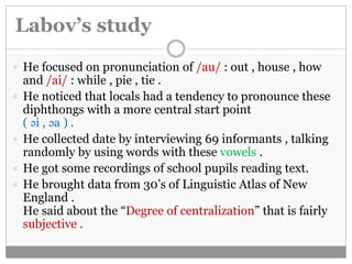 Labov’s study 
 He focused on pronunciation of /au/ : out , house , how 
and /ai/ : while , pie , tie . 
 He noticed that locals had a tendency to pronounce these 
diphthongs with a more central start point 
( əi , əa ) . 
 He collected date by interviewing 69 informants , talking 
randomly by using words with these vowels . 
 He got some recordings of school pupils reading text. 
 He brought data from 30’s of Linguistic Atlas of New 
England . 
He said about the “Degree of centralization” that is fairly 
subjective . 
 