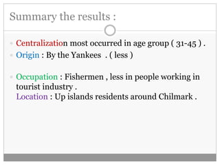 Summary the results : 
 Centralization most occurred in age group ( 31-45 ) . 
 Origin : By the Yankees . ( less ) 
 Occupation : Fishermen , less in people working in 
tourist industry . 
Location : Up islands residents around Chilmark . 
 
