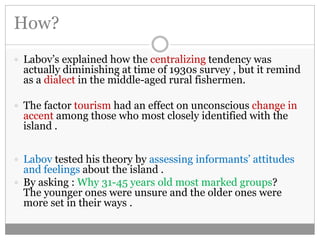 How? 
 Labov’s explained how the centralizing tendency was 
actually diminishing at time of 1930s survey , but it remind 
as a dialect in the middle-aged rural fishermen. 
 The factor tourism had an effect on unconscious change in 
accent among those who most closely identified with the 
island . 
 Labov tested his theory by assessing informants’ attitudes 
and feelings about the island . 
 By asking : Why 31-45 years old most marked groups? 
The younger ones were unsure and the older ones were 
more set in their ways . 
 