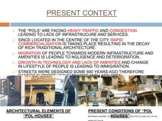 PRESENT CONTEXT
 THE “POLS” ARE FACING HEAVY TRAFFIC AND CONGESTION
LEADING TO LACK OF INFRASTRUCURE AND SERVICES.
 SINCE LOCATED IN THE CENTRE OF THE CITY, RAPID
COMMERCIALISATION IS TAKING PLACE RESULTING IN THE DECAY
OF RICH TRADITIONAL ARCHITECTURE.
 MIGRATION OF PEOPLE TOWARDS MODERN INFRASTRUCTURE AND
AMENITIES IS LEADING TO NGLIGENCE AND DETERIORATION.
 GROWTH IN TECHNOLOGY AND LACK OF AMENTIES AND CHANGE
IN LIFESTYLE OF PEOPLE IS LEADING TO IMMIGIRATION.
 STREETS WERE DESIGNED SOME 600 YEARS AGO THEREFORE
CANNOT SUPPORT HEAVY TRAFFIC AND LACK OPEN
SPACES,PARKING SPACES.
ARCHITECTURAL ELEMENTS OF
“POL HOUSES”
PRESENT CONDITIONS OF “POL
HOUSES”REFRENCE:JOURNAL OF NDIAN INSTITUTE OF ARCHITECTS JUNE 2013. BY AR.
 