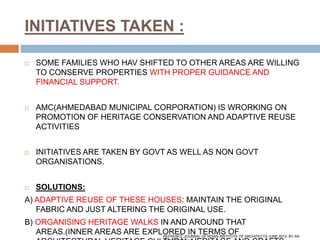 INITIATIVES TAKEN :
 SOME FAMILIES WHO HAV SHIFTED TO OTHER AREAS ARE WILLING
TO CONSERVE PROPERTIES WITH PROPER GUIDANCE AND
FINANCIAL SUPPORT.
 AMC(AHMEDABAD MUNICIPAL CORPORATION) IS WRORKING ON
PROMOTION OF HERITAGE CONSERVATION AND ADAPTIVE REUSE
ACTIVITIES
 INITIATIVES ARE TAKEN BY GOVT AS WELL AS NON GOVT
ORGANISATIONS.
 SOLUTIONS:
A) ADAPTIVE REUSE OF THESE HOUSES: MAINTAIN THE ORIGINAL
FABRIC AND JUST ALTERING THE ORIGINAL USE.
B) ORGANISING HERITAGE WALKS IN AND AROUND THAT
AREAS.(INNER AREAS ARE EXPLORED IN TERMS OFREFRENCE:JOURNAL OF NDIAN INSTITUTE OF ARCHITECTS JUNE 2013. BY AR.
 