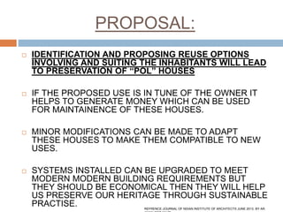 PROPOSAL:
 IDENTIFICATION AND PROPOSING REUSE OPTIONS
INVOLVING AND SUITING THE INHABITANTS WILL LEAD
TO PRESERVATION OF “POL” HOUSES
 IF THE PROPOSED USE IS IN TUNE OF THE OWNER IT
HELPS TO GENERATE MONEY WHICH CAN BE USED
FOR MAINTAINENCE OF THESE HOUSES.
 MINOR MODIFICATIONS CAN BE MADE TO ADAPT
THESE HOUSES TO MAKE THEM COMPATIBLE TO NEW
USES.
 SYSTEMS INSTALLED CAN BE UPGRADED TO MEET
MODERN MODERN BUILDING REQUIREMENTS BUT
THEY SHOULD BE ECONOMICAL THEN THEY WILL HELP
US PRESERVE OUR HERITAGE THROUGH SUSTAINABLE
PRACTISE. REFRENCE:JOURNAL OF NDIAN INSTITUTE OF ARCHITECTS JUNE 2013. BY AR.
 