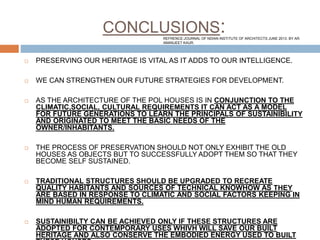 CONCLUSIONS:
 PRESERVING OUR HERITAGE IS VITAL AS IT ADDS TO OUR INTELLIGENCE.
 WE CAN STRENGTHEN OUR FUTURE STRATEGIES FOR DEVELOPMENT.
 AS THE ARCHITECTURE OF THE POL HOUSES IS IN CONJUNCTION TO THE
CLIMATIC,SOCIAL, CULTURAL REQUIREMENTS IT CAN ACT AS A MODEL
FOR FUTURE GENERATIONS TO LEARN THE PRINCIPALS OF SUSTAINIBILITY
AND ORIGINATED TO MEET THE BASIC NEEDS OF THE
OWNER/INHABITANTS.
 THE PROCESS OF PRESERVATION SHOULD NOT ONLY EXHIBIT THE OLD
HOUSES AS OBJECTS BUT TO SUCCESSFULLY ADOPT THEM SO THAT THEY
BECOME SELF SUSTAINED.
 TRADITIONAL STRUCTURES SHOULD BE UPGRADED TO RECREATE
QUALITY HABITANTS AND SOURCES OF TECHNICAL KNOWHOW AS THEY
ARE BASED IN RESPONSE TO CLIMATIC AND SOCIAL FACTORS KEEPING IN
MIND HUMAN REQUIREMENTS.
 SUSTAINIBILTY CAN BE ACHIEVED ONLY IF THESE STRUCTURES ARE
ADOPTED FOR CONTEMPORARY USES WHIVH WILL SAVE OUR BUILT
HERITAGE AND ALSO CONSERVE THE EMBODIED ENERGY USED TO BUILT
REFRENCE:JOURNAL OF NDIAN INSTITUTE OF ARCHITECTS JUNE 2013. BY AR.
AMANJEET KAUR.
 