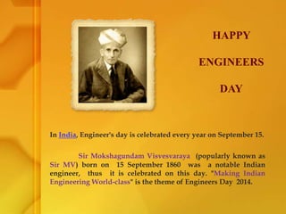 In India, Engineer's day is celebrated every year on September 15.
Sir Mokshagundam Visvesvaraya (popularly known as
Sir MV) born on 15 September 1860 was a notable Indian
engineer, thus it is celebrated on this day. "Making Indian
Engineering World-class" is the theme of Engineers Day 2014.
HAPPY
ENGINEERS
DAY
 