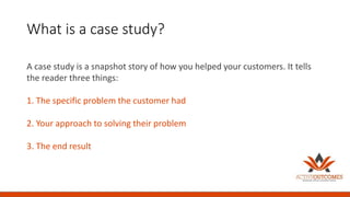 What is a case study?
A case study is a snapshot story of how you helped your customers. It tells
the reader three things:
1. The specific problem the customer had
2. Your approach to solving their problem
3. The end result
 