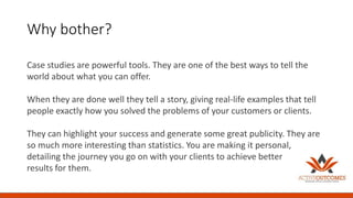 Why bother?
Case studies are powerful tools. They are one of the best ways to tell the
world about what you can offer.
When they are done well they tell a story, giving real-life examples that tell
people exactly how you solved the problems of your customers or clients.
They can highlight your success and generate some great publicity. They are
so much more interesting than statistics. You are making it personal,
detailing the journey you go on with your clients to achieve better
results for them.
 