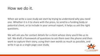 How we do it.
When we write a case study we start by trying to understand why you need
one. Whether it is it to share with the press, to send to a funding body or
potential client, or to include in your annual report, it helps us ask the right
questions.
We will ask you for contact details for a client whose story you’d like us to
tell. We draft a framework of questions to ask them over the phone and then
work to capture their story, using their own words as much as possible, and
write it up as a single page case study.
 