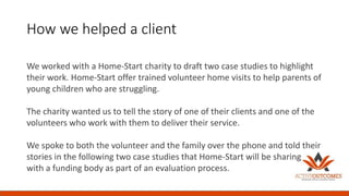 How we helped a client
We worked with a Home-Start charity to draft two case studies to highlight
their work. Home-Start offer trained volunteer home visits to help parents of
young children who are struggling.
The charity wanted us to tell the story of one of their clients and one of the
volunteers who work with them to deliver their service.
We spoke to both the volunteer and the family over the phone and told their
stories in the following two case studies that Home-Start will be sharing
with a funding body as part of an evaluation process.
 