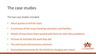 The case studies
The two case studies included:
• Direct quotes to tell the story
• A summary of the issues faced by volunteers and families
• Details of how Home-Start worked with them to solve these problems
• Pictures to illustrate the work they did
• The end result and outcomes achieved
• Guaranteed anonymity for the family by changing any names
 