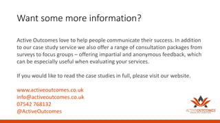 Want some more information?
Active Outcomes love to help people communicate their success. In addition
to our case study service we also offer a range of consultation packages from
surveys to focus groups – offering impartial and anonymous feedback, which
can be especially useful when evaluating your services.
If you would like to read the case studies in full, please visit our website.
www.activeoutcomes.co.uk
info@activeoutcomes.co.uk
07542 768132
@ActiveOutcomes
 