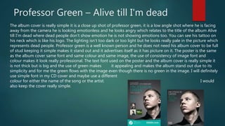 Professor Green – Alive till I'm dead
The album cover is really simple it is a close up shot of professor green, it is a low angle shot where he is facing
away from the camera he is looking emotionless and he looks angry which relates to the title of the album Alive
till I'm dead where dead people don’t show emotion he is not showing emotions too. You can see his tattoo on
his neck which is like his logo. The lighting isn’t too dark or too light but he looks really pale in the picture which
represents dead people. Professor green is a well known person and he does not need his album cover to be full
of stud keeping it simple makes it stand out and it advertises itself as it has picture on it. The poster is the same
as the album cover same font and same colour and same image, the use of consistency of image font and
colour makes it look really professional. The text font used on the poster and the album cover is really simple it
is not thick but is big and the use of green makes it appealing and makes the album stand out due to its
simplicity and for me the green flows with the image even though there is no green in the image. I will definitely
use simple font in my CD cover and maybe use a different
colour for either the name of the song or the artist. I would
also keep the cover really simple.
 