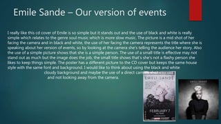 Emile Sande – Our version of events
I really like this cd cover of Emile is so simple but it stands out and the use of black and white is really
simple which relates to the genre soul music which is more slow music. The picture is a mid shot of her
facing the camera and in black and white, the use of her facing the camera represents the title where she is
speaking about her version of events, so by looking at the camera she's telling the audience her story. Also
the use of a simple picture shows that she is a simple person. The use of a small title is effective may not
stand out as much but the image does the job, the small title shows that’s she's not a flashy person she
likes to keep things simple. The poster has a different picture to the CD cover but keeps the same house
style with the same font and background. I would like to think about using the black and white
cloudy background and maybe the use of a direct camera shot
and not looking away from the camera.
 