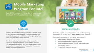 1
Mobile Marketing Agency
www.comboapp.com
Mobile Marketing
Program For Intel
As Intel’s official marketing partner, ComboApp is routinely asked
to be a resource for key campaigns. In this particular case, Intel
asked ComboApp to run a multifaceted marketing campaign for a
select ecosystem of mobile app developers.
The client was looking for optimization of their product for
a particular target audience and to create an active user base.
The target audiences, parents, were some of the hardest to court,
because they are very selective in what apps they choose to use
for their families and for themselves.
Challenge Campaign Results
Up to 300% increase in the number of organic app
downloads through custom marketing campaign
ComboApp was able to exceed pre-defined goals significantly raising
awareness of the app, and reach a 300% uplift in organic downloads.
Customized marketing plan for each partner app consisted of:
● Market research and focus group studies
● Wide coverage via media outlets and bloggers
● Social media boost (including Youtube, high-profile iTunes
podcasts and forums)
● Targeted user acquisition campaigns
 