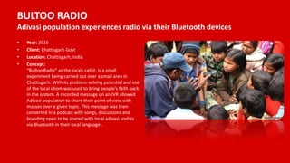 BULTOO RADIO
Adivasi population experiences radio via their Bluetooth devices
• Year: 2016
• Client: Chattisgarh Govt
• Location: Chattisgarh, India
• Concept:
“Bultoo Radio” as the locals call it, is a small
experiment being carried out over a small area in
Chattisgarh. With its problem-solving potential and use
of the local idiom was used to bring people’s faith back
in the system. A recorded message on an IVR allowed
Adivasi population to share their point of view with
masses over a given topic. This message was then
converted in a podcast with songs, discussions and
branding open to be shared with local adivasi bodies
via Bluetooth in their local language .
 