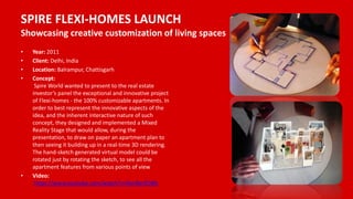 SPIRE FLEXI-HOMES LAUNCH
Showcasing creative customization of living spaces
• Year: 2011
• Client: Delhi, India
• Location: Balrampur, Chattisgarh
• Concept:
Spire World wanted to present to the real estate
investor’s panel the exceptional and innovative project
of Flexi-homes - the 100% customizable apartments. In
order to best represent the innovative aspects of the
idea, and the inherent interactive nature of such
concept, they designed and implemented a Mixed
Reality Stage that would allow, during the
presentation, to draw on paper an apartment plan to
then seeing it building up in a real-time 3D rendering.
The hand-sketch generated virtual model could be
rotated just by rotating the sketch, to see all the
apartment features from various points of view
• Video:
https://www.youtube.com/watch?v=Nor8erZOBfc
 